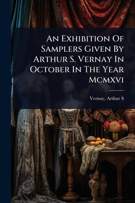 An Exhibition Of Samplers Given By Arthur S. Vernay In October In The Year Mcmxvi by S, Vernay Arthur