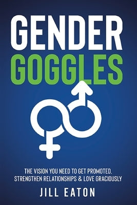 Gender Goggles: The Vision You Need to Get Promoted, Strengthen Relationships & Love Graciously by Eaton, Jill