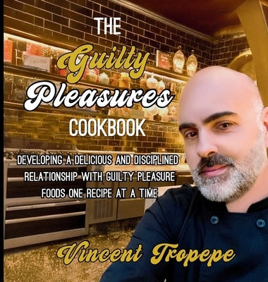 The Guilty Pleasure Cookbook: Developing A Delicious And Disciplined Relationship With Guilty Pleasure Foods One Recipe At A Time by Tropepe, Vincent