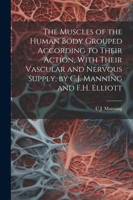 The Muscles of the Human Body Grouped According to Their Action, With Their Vascular and Nervous Supply, by C.J. Manning and F.H. Elliott by Manning, C. J.