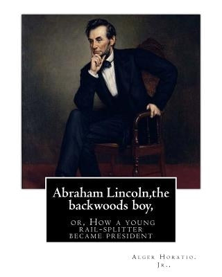 Abraham Lincoln, the backwoods boy;or, How a young rail-splitter became president: by Alger Horatio. Jr., (Original Classics) by Horatio Jr, Alger