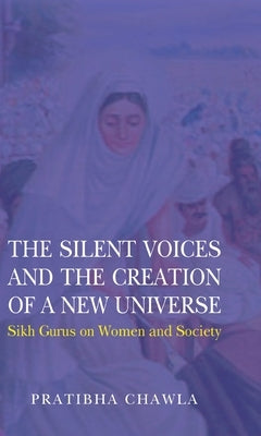 The Silent Voices and the Creation of a New Universe: Sikh Gurus on Women and Society by Chawla, Pratibha