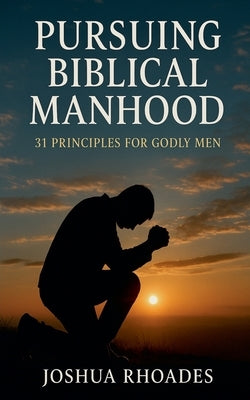 Pursuing Biblical Manhood: 31 Principles for Godly Men by Rhoades, Joshua