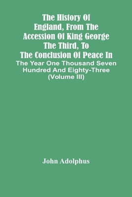 The History Of England, From The Accession Of King George The Third, To The Conclusion Of Peace In The Year One Thousand Seven Hundred And Eighty-Thre by Adolphus, John