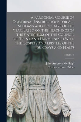 A Parochial Course of Doctrinal Instructions for all Sundays and Holidays of the Year, Based on the Teachings of the Catechism of the Council of Trent by Callan, Charles Jerome