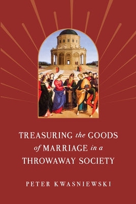 Treasuring the Goods of Marriage in a Throwaway Society by Kwasniewski, Peter