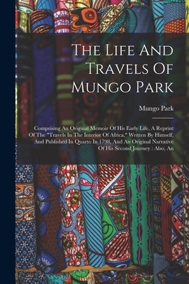 The Life And Travels Of Mungo Park: Comprising An Original Memoir Of His Early Life, A Reprint Of The "travels In The Interior Of Africa," Written By by Park, Mungo