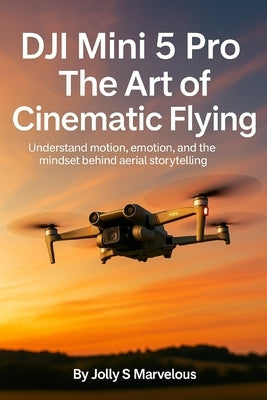 Dji Mini 5 Pro the Art of Cinematic Flying: Understand Motion, Emotion, And The Mindset Behind Aerial Storytelling by Marvelous, Jolly S.