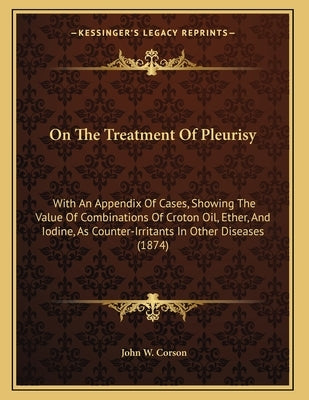 On The Treatment Of Pleurisy: With An Appendix Of Cases, Showing The Value Of Combinations Of Croton Oil, Ether, And Iodine, As Counter-Irritants In O by Corson, John W.