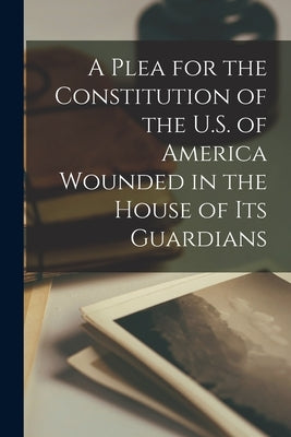 A Plea for the Constitution of the U.S. of America Wounded in the House of its Guardians by Anonymous