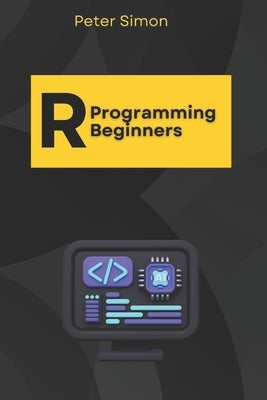 R Programming for Beginners: Master the Fundamentals of R, Even with Zero Coding Experience by Simon, Peter