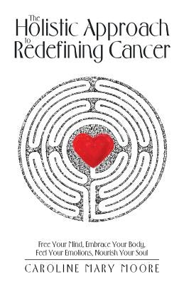 The Holistic Approach to Redefining Cancer: Free Your Mind, Embrace Your Body, Feel Your Emotions, Nourish Your Soul by Moore, Caroline Mary