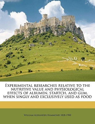 Experimental Researches Relative to the Nutritive Value and Physiological Effects of Albumen, Startch, and Gum, When Singly and Exclusively Used as Fo by Hammond, William Alexander