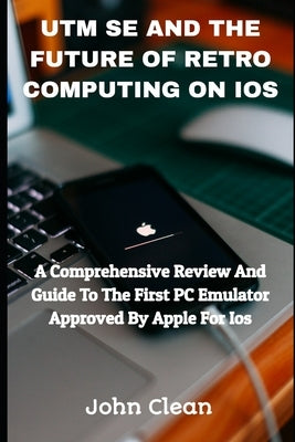 Utm Se and the Future of Retro Computing on IOS: A Comprehensive Review And Guide To The First PC Emulator Approved By Apple For Ios by Clean, John