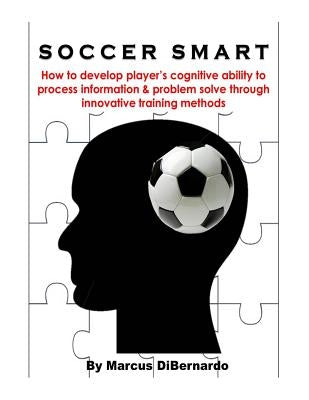 Soccer Smart: How to develop player's cognitive ability to process information & problem solve through innovative training methods by Dibernardo, Marcus
