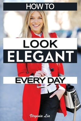 How to Look Elegant Every Day!: Colors, Makeup, Clothing, Skin & Hair, Posture and More by Lia, Virginia