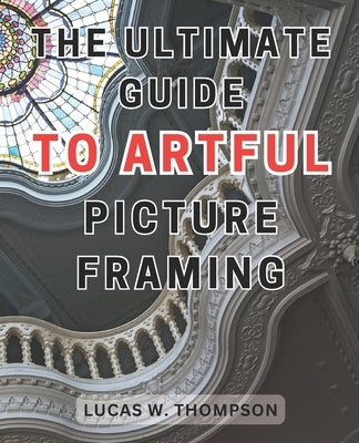 The Ultimate Guide to Artful Picture Framing: Picture Perfect: Elevate Your Décor with Proven Picture Framing Techniques and Expert Tips by Thompson, Lucas W.