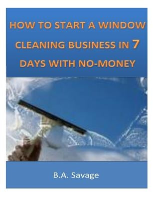 How To Start A Window Cleaning Business In 7 Days With No-Money by Savage, B. a.