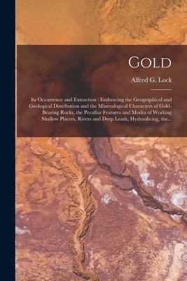 Gold: Its Occurrence and Extraction [microform]: Embracing the Geographical and Geological Distribution and the Mineralogica by Lock, Alfred G. (Alfred George)