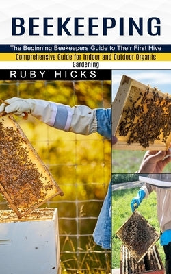 Beekeeping: The Beginning Beekeepers Guide to Their First Hive (Comprehensive Guide for Indoor and Outdoor Organic Gardening and B by Hicks, Ruby
