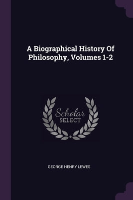 A Biographical History Of Philosophy, Volumes 1-2 by Lewes, George Henry