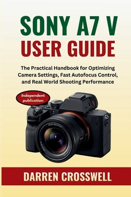 Sony A7 V User Guide: The Practical Handbook for Optimizing Camera Settings, Fast Autofocus Control, and Real World Shooting Performance by Crosswell, Darren