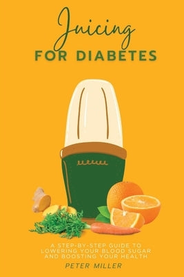 Juicing For Diabetes: A Step-by-Step Guide to Lowering Your Blood Sugar and Boosting Your Health by Miller, Peter