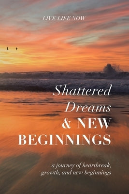 Shattered Dreams, New Beginnings: A Journey of Heartbreak, Growth, and New Beginnings: Live Life Now with Purpose by Live Life Now