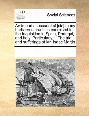 An Impartial Account Cf [Sic] Many Barbarous Cruelties Exercised in the Inquisition in Spain, Portugal, and Italy. Particularly, I. the Trial and Suff by Multiple Contributors