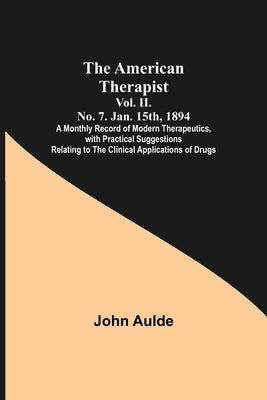 The American Therapist. Vol. II. No. 7. Jan. 15th, 1894; A Monthly Record of Modern Therapeutics, with Practical Suggestions Relating to the Clinical by Aulde, John