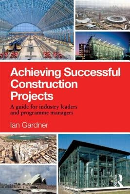 Achieving Successful Construction Projects: A Guide for Industry Leaders and Programme Managers by Gardner, Ian