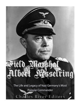 Field Marshal Albert Kesselring: The Life and Legacy of Nazi Germany's Most Popular Commander by Charles River Editors