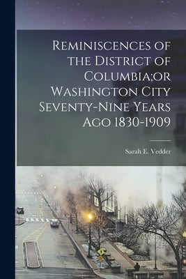 Reminiscences of the District of Columbia;or Washington City Seventy-nine Years Ago 1830-1909 by Vedder, Sarah E.