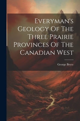 Everyman's Geology Of The Three Prairie Provinces Of The Canadian West by Bryce, George