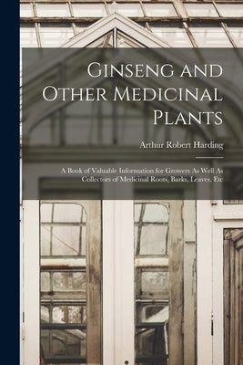 Ginseng and Other Medicinal Plants: A Book of Valuable Information for Growers As Well As Collectors of Medicinal Roots, Barks, Leaves, Etc by Harding, Arthur Robert