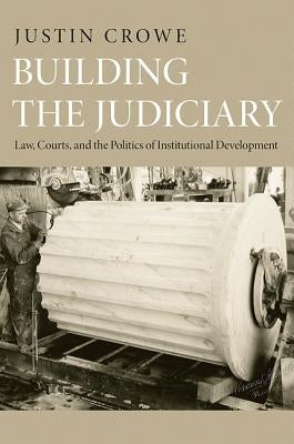 Building the Judiciary: Law, Courts, and the Politics of Institutional Development by Crowe, Justin