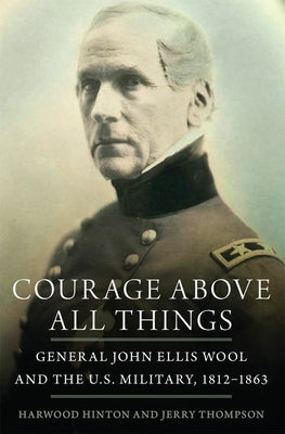Courage Above All Things: General John Ellis Wool and the U.S. Military, 1812-1863 by Hinton, Harwood P.