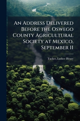 An Address Delivered Before the Oswego County Agricultural Society at Mexico, September 11 by Tucker, Luther Henry 1834-1897 [From O.