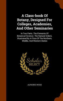 A Class-book Of Botany, Designed For Colleges, Academies, And Other Seminaries: In Two Parts. The Elements Of Botanical Science. The Natural Orders. I by Wood, Alphonso