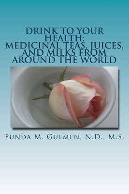 Drink to Your Health: Medicinal Teas, Juices, and Milks from Around the World by Gulmen, Funda M.