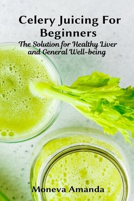 Celery Juicing for Beginners: The Solution for Healthy Liver and General well-being by Amanda, Moneva