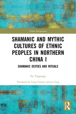 Shamanic and Mythic Cultures of Ethnic Peoples in Northern China I: Shamanic Deities and Rituals by Yuguang, Fu