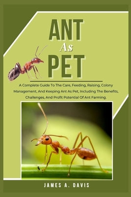 Ant as Pet: A Complete Guide To The Care, Feeding, Raising, Colony Management, And Keeping Ant As Pet, Including The Benefits, Cha by A. Davis, James