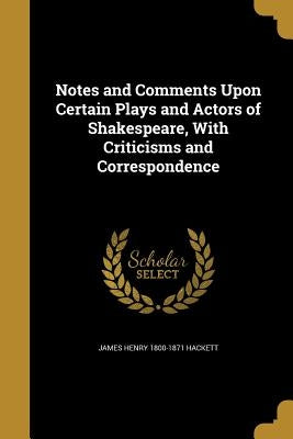 Notes and Comments Upon Certain Plays and Actors of Shakespeare, With Criticisms and Correspondence by Hackett, James Henry 1800-1871