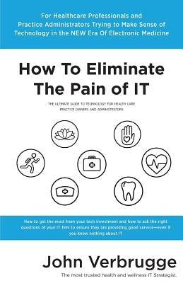 How To Eliminate The Pain of IT: The Ultimate Guide To Technology For Health Care Practice Owners And Administrators by Verbrugge, John