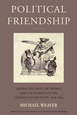 Political Friendship: Liberal Notables, Networks, and the Pursuit of the German Nation State, 1848-1866 by Weaver, Michael