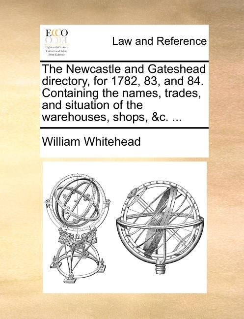 The Newcastle and Gateshead directory, for 1782, 83, and 84. Containing the names, trades, and situation of the warehouses, shops, &c. ... by Whitehead, William