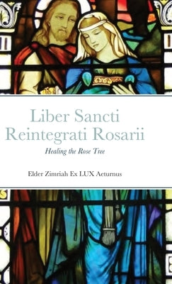 Liber Sancti Reintegrati Rosarii: Healing the Rose Tree by Elder Zimriah Ex Lux Aeturnus
