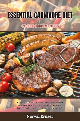 Essential Carnivore Diet Cookbook Recipes: A Complete Guide to Success on the Carnivore Diet with Recipes, Meal Plans, and also Nourish Your Body, Tra by Ernser, Norval