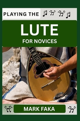 Playing the Lute for Novices: Techniques, Tuning, Finger Placement, Bowing, Sound Production, and Essential Music Theory for Beginners to Advanced Pla by Faka, Mark